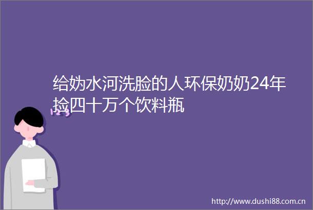 给妫水河洗脸的人环保奶奶24年捡四十万个饮料瓶