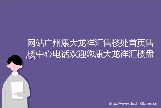 网站广州康大龙祥汇售楼处首页售楼中心电话欢迎您康大龙祥汇楼盘详情