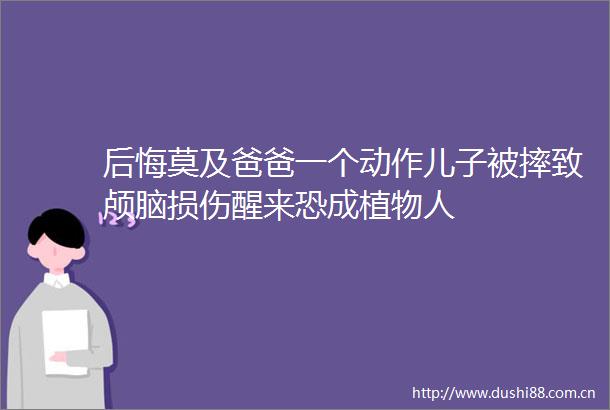 后悔莫及爸爸一个动作儿子被摔致颅脑损伤醒来恐成植物人