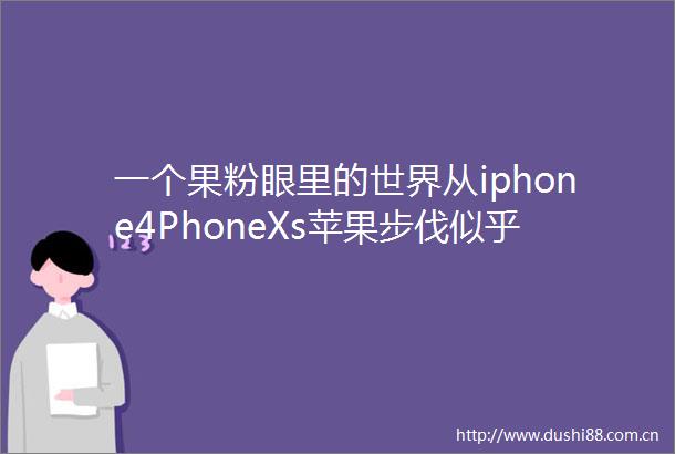 一个果粉眼里的世界从iphone4PhoneXs苹果步伐似乎变慢