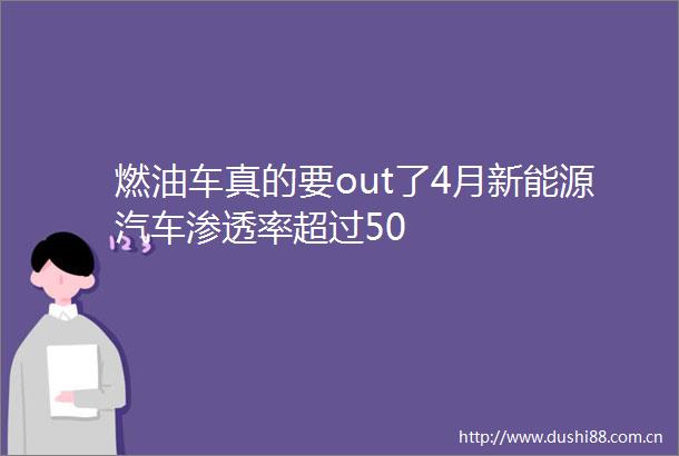 燃油车真的要out了4月新能源汽车渗透率超过50