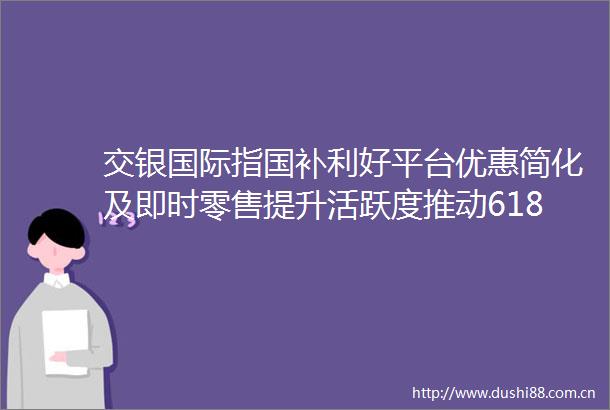 交银国际指国补利好平台优惠简化及即时零售提升活跃度推动618多平台加速增长