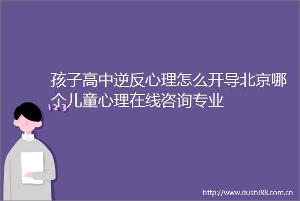 孩子高中逆反心理怎么开导北京哪个儿童心理在线咨询专业