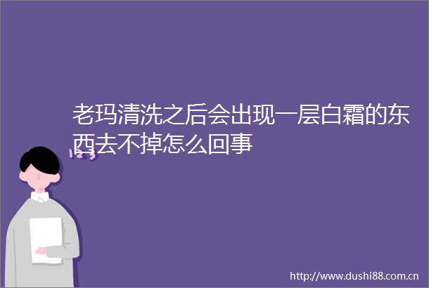 老玛清洗之后会出现一层白霜的东西去不掉怎么回事