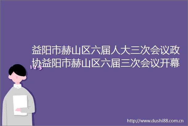 益阳市赫山区六届人大三次会议政协益阳市赫山区六届三次会议开幕