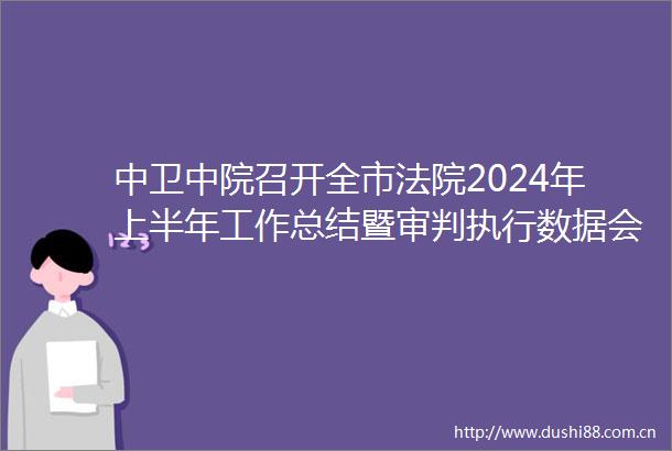 中卫中院召开全市2024年上半年工作总结暨审判执行数据会商会