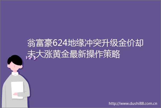翁富豪624地缘冲突升级金价却未大涨黄金最新操作策略
