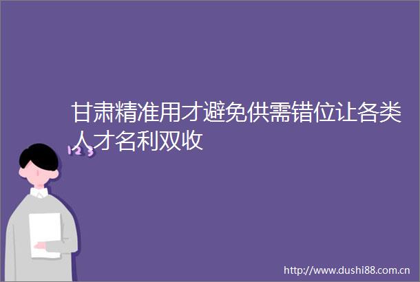 甘肃精准用才避免供需错位让各类人才名利双收