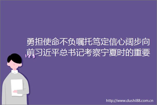 勇担使命不负嘱托笃定信心阔步向前总书记考察宁夏时的重要讲话在银川市党员群众中引发强烈反响