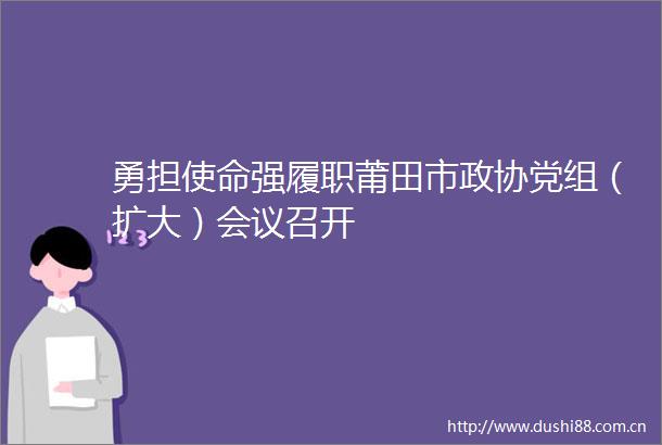 勇担使命强履职莆田市政协党组（扩大）会议召开