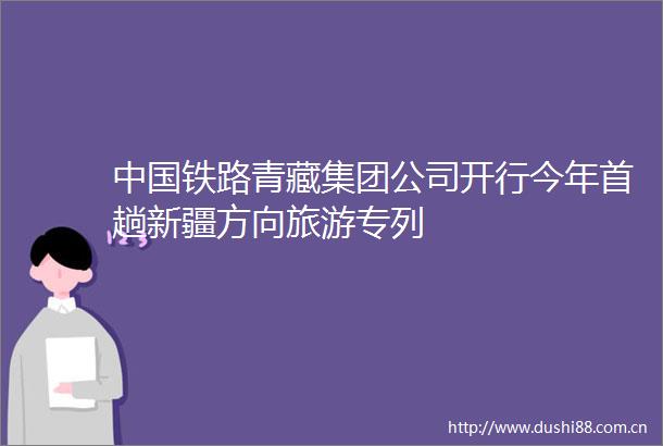 铁路青藏集团公司开行今年首趟新疆方向旅游专列