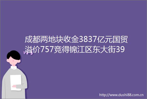 成都两地块收金3837亿元国贸溢价757竞得锦江区东大街39亩地块