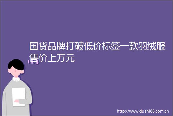 国货品牌打破低价标签一款羽绒服售价上万元