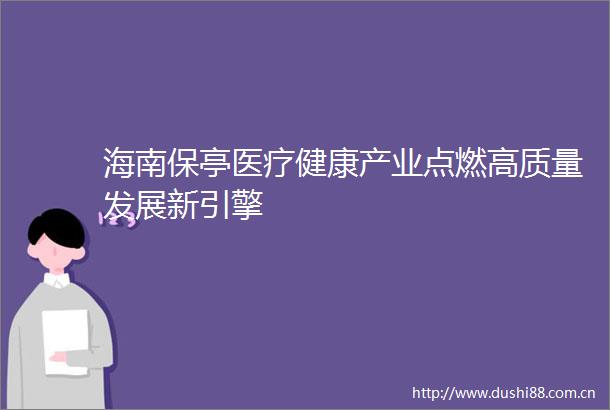 海南保亭医疗健康产业点燃高质量发展新引擎