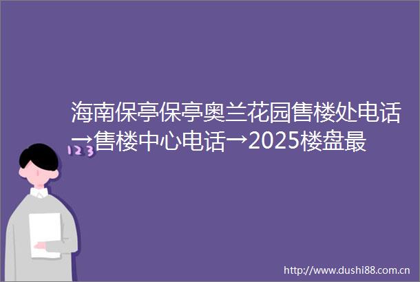 海南保亭保亭奥兰花园售楼处电话→售楼中心电话→2025楼盘最新解析→首页网站→售楼处电话→售楼中心电话→24小时热线电话