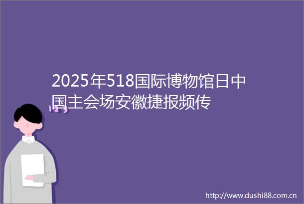 2025年518国际博物馆日主会场安徽捷报频传