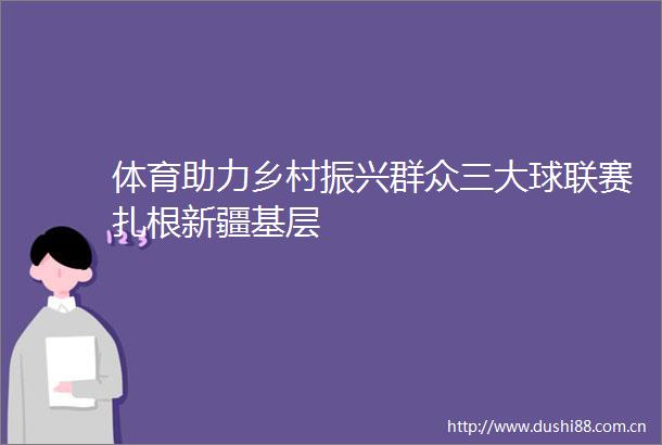 体育助力乡村振兴群众三大球联赛扎根新疆基层