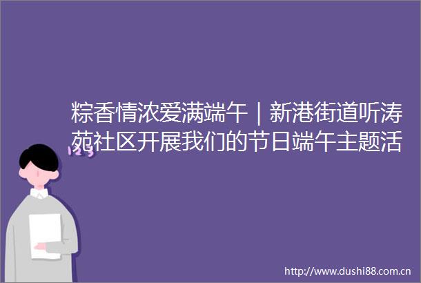 粽香情浓爱满端午｜新港街道听涛苑社区开展我们的节日端午主题活动