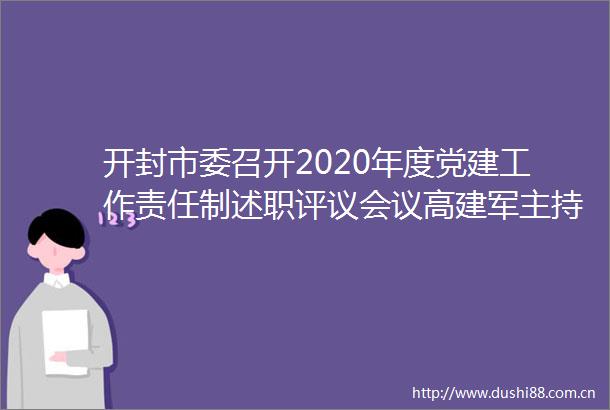 开封市委召开2020年度党建工作责任制述职评议会议高建军主持并讲话李湘豫出席