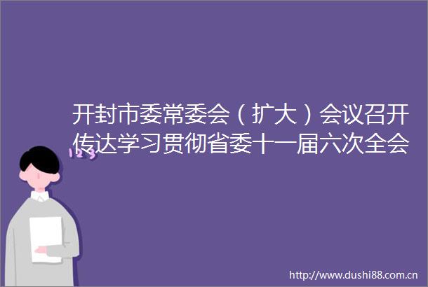 开封市委常委会（扩大）会议召开传达学习贯彻省委十一届六次全会暨省委经济工作会议精神