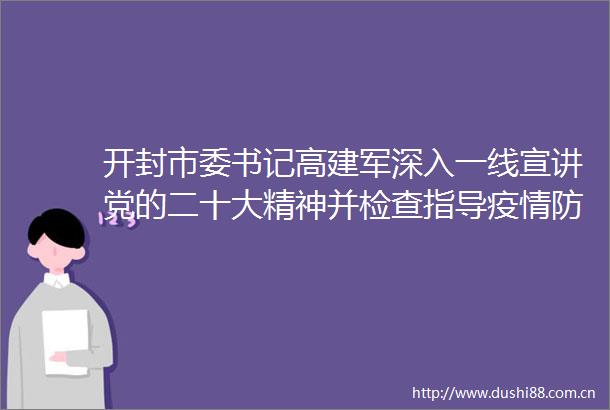开封市委书记高建军深入一线宣讲党的二十大精神并检查指导疫情防控和双线运行工作