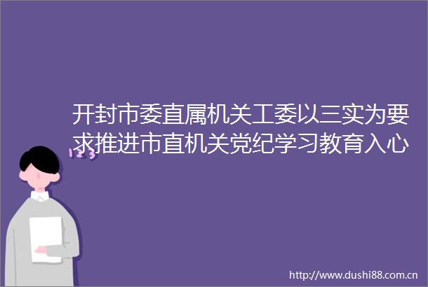 开封市委直属机关工委以三实为要求推进市直机关党纪学习教育入心见行