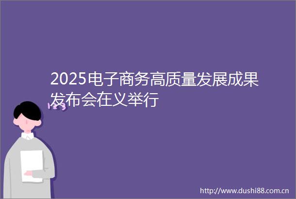 2025电子商务高质量发展成果发布会在义举行