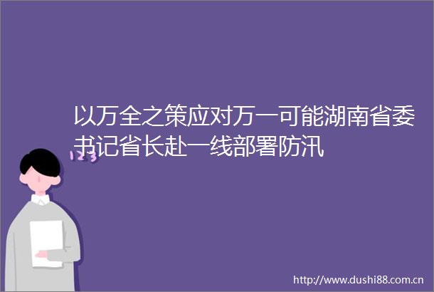 以万全之策应对万一可能湖南省委书记省长赴一线部署防汛