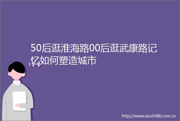 50后逛淮海路00后逛武康路记忆如何塑造城市