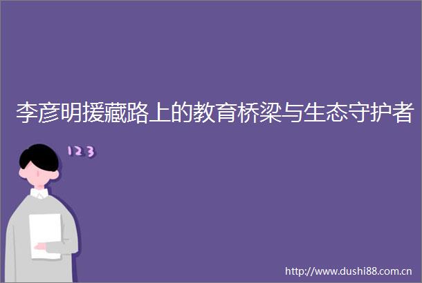 李彦明援藏路上的教育桥梁与生态守护者