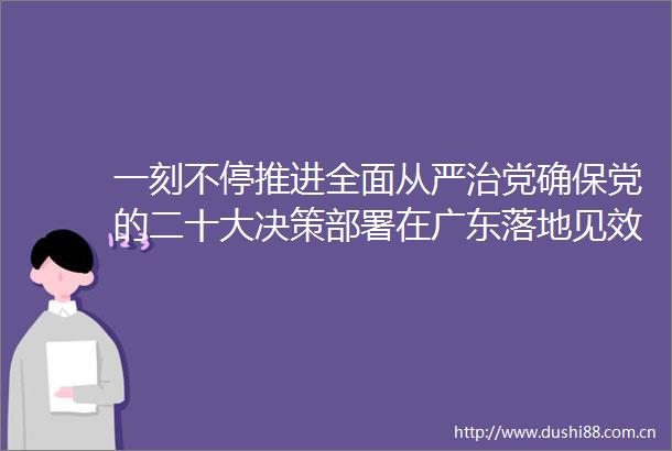 一刻不停推进全面从严治党确保党的二十大决策部署在广东落地见效写在十三届广东省纪委二次全会召开之际