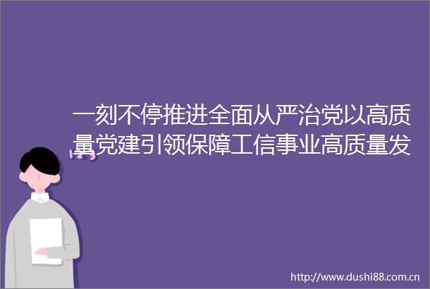 一刻不停推进全面从严治党以高质量党建引领保障工信事业高质量发展