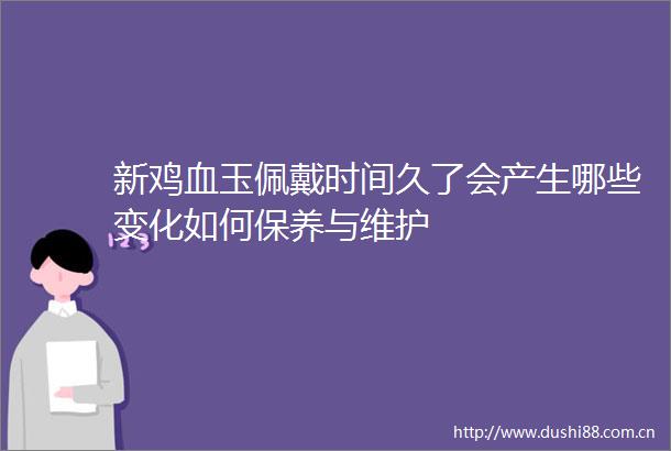 新鸡血玉佩戴时间久了会产生哪些变化如何保养与维护