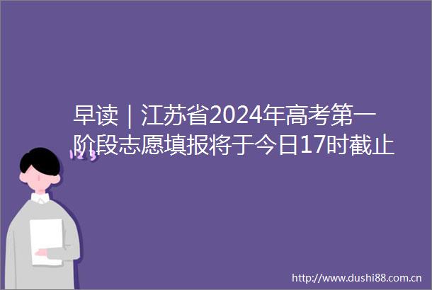 早读｜江苏省2024年高考第一阶段志愿填报将于今日17时截止