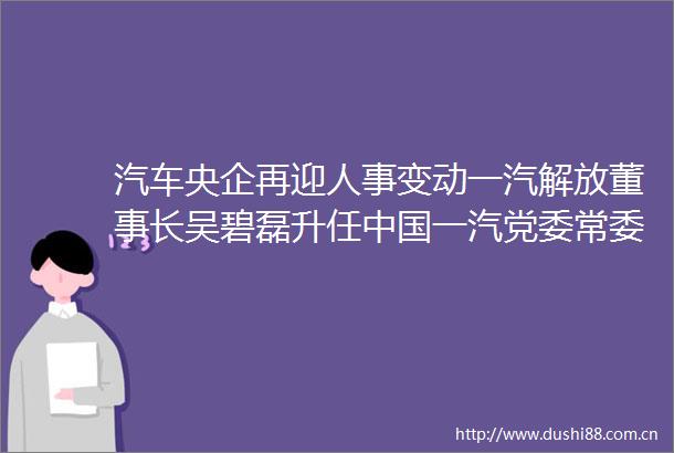 汽车央企再迎人事变动一汽解放董事长吴碧磊升任一汽党委常委副总经理