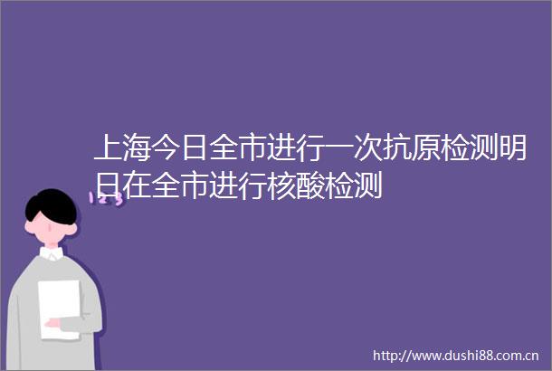 上海今日全市进行一次抗原检测明日在全市进行核酸检测