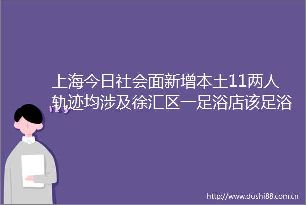 上海今日社会面新增本土11两人轨迹均涉及徐汇区一足浴店该足浴店违反疫情防控要求擅自营业已被刑事