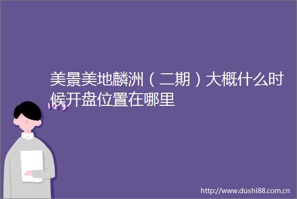 美景美地麟洲（二期）大概什么时候开盘位置在哪里