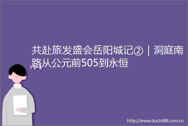 共赴旅发盛会岳阳城记②｜洞庭南路从公元前505到永恒