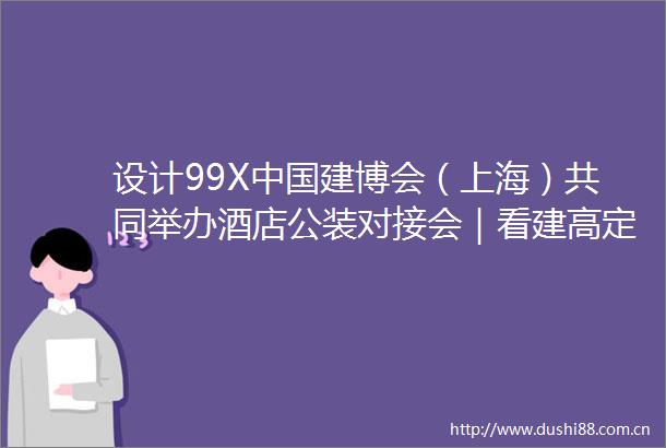 设计99X建博会（上海）共同举办酒店公装对接会｜看建高定新赛道之全铝家居