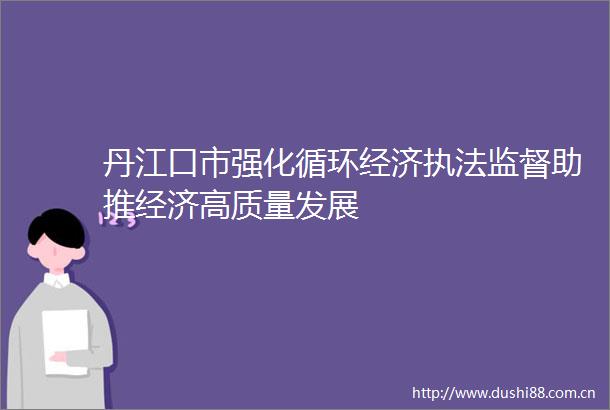 丹江口市强化循环经济监督助推经济高质量发展