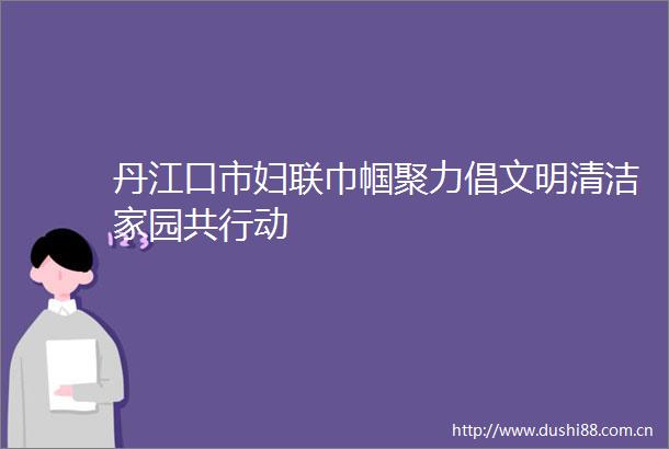 丹江口市妇联巾帼聚力倡文明清洁家园共行动