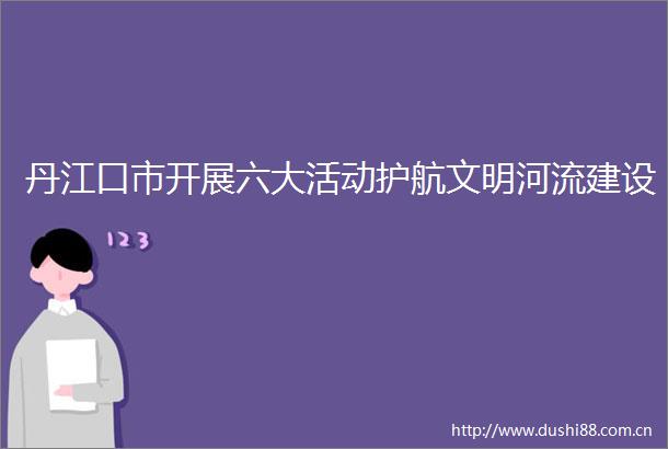 丹江口市开展六大活动护航文明河流建设