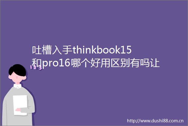 吐槽入手thinkbook15和pro16哪个好用区别有吗让我们一探究竟