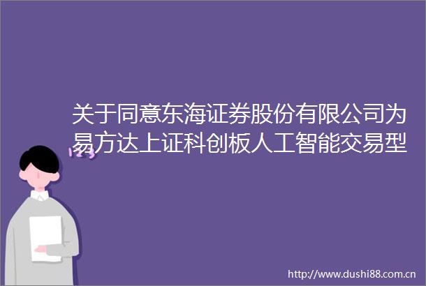关于同意东海证券股份有限公司为易方达上证科创板人工智能交易型开放式指数证券投资基金提供一般做市服务的公告