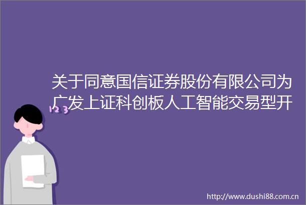 关于同意国信证券股份有限公司为广发上证科创板人工智能交易型开放式指数证券投资基金提供主做市服务的公告