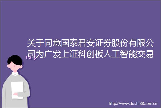 关于同意国泰君安证券股份有限公司为广发上证科创板人工智能交易型开放式指数证券投资基金提供主做市服务的公告