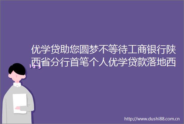 优学贷助您圆梦不等待工商银行陕西省分行首笔个人优学落地西安