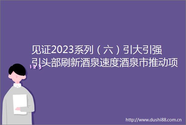 见证2023系列（六）引大引强引头部刷新酒泉速度酒泉市推动项目建设提速增效