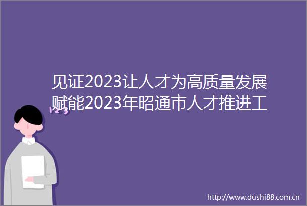 见证2023让人才为高质量发展赋能2023年昭通市人才推进工作发展纪实